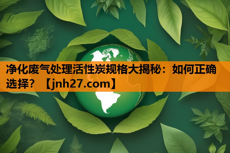 净化废气处理活性炭规格大揭秘：如何正确选择？