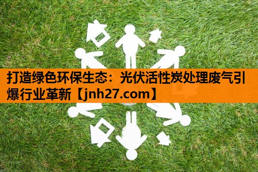 打造绿色环保生态：光伏活性炭处理废气引爆行业革新