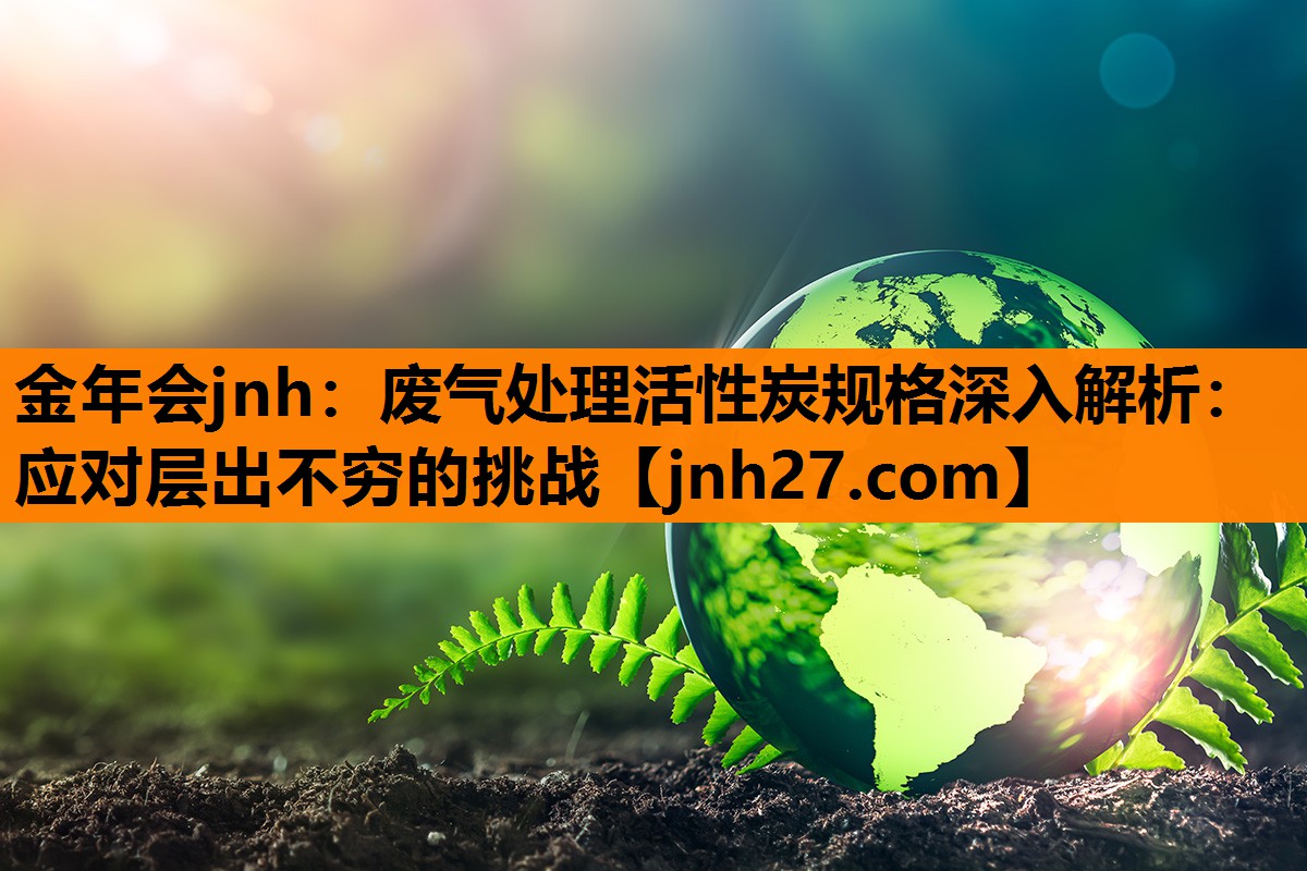 金年会jnh：废气处理活性炭规格深入解析：应对层出不穷的挑战