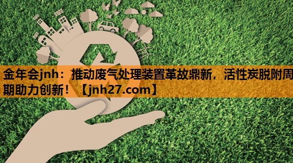 金年会jnh：推动废气处理装置革故鼎新，活性炭脱附周期助力创新！
