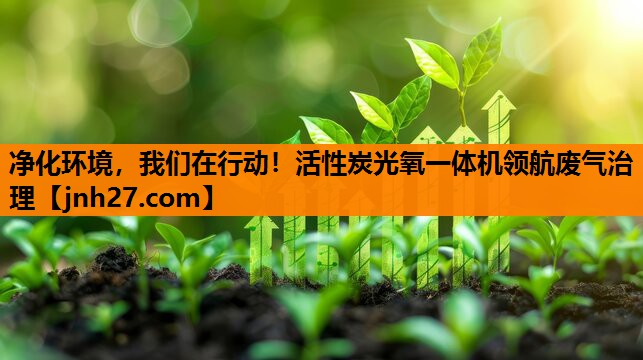 净化环境，我们在行动！活性炭光氧一体机领航废气治理