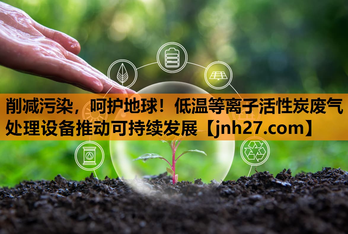 削减污染，呵护地球！低温等离子活性炭废气处理设备推动可持续发展