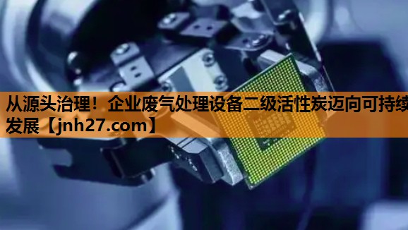 从源头治理！企业废气处理设备二级活性炭迈向可持续发展