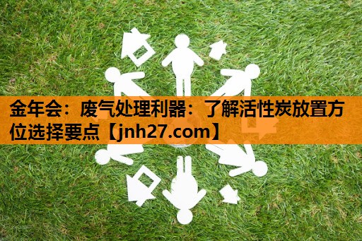 废气处理利器：了解活性炭放置方位选择要点