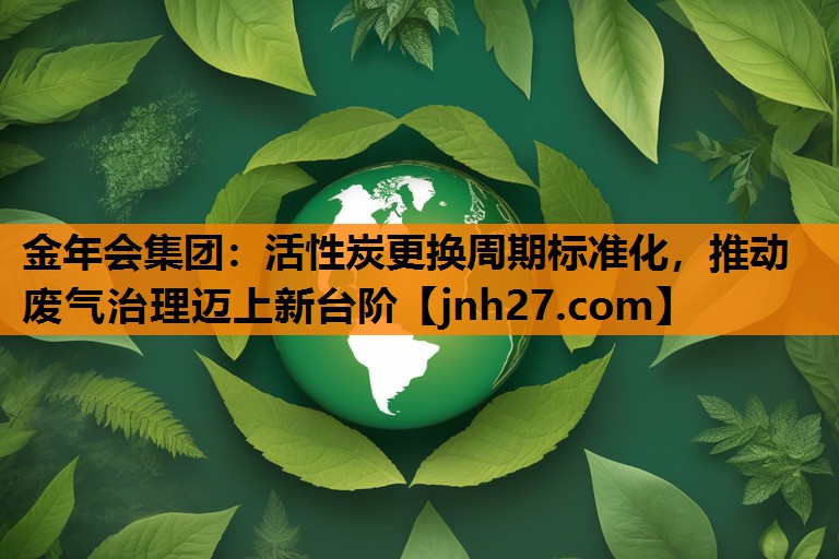 活性炭更换周期标准化，推动废气治理迈上新台阶