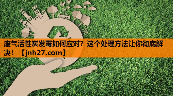 废气活性炭发霉如何应对？这个处理方法让你彻底解决！