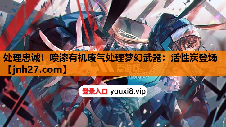 处理忠诚！喷漆有机废气处理梦幻武器：活性炭登场