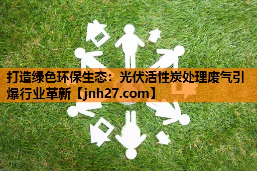 打造绿色环保生态：光伏活性炭处理废气引爆行业革新