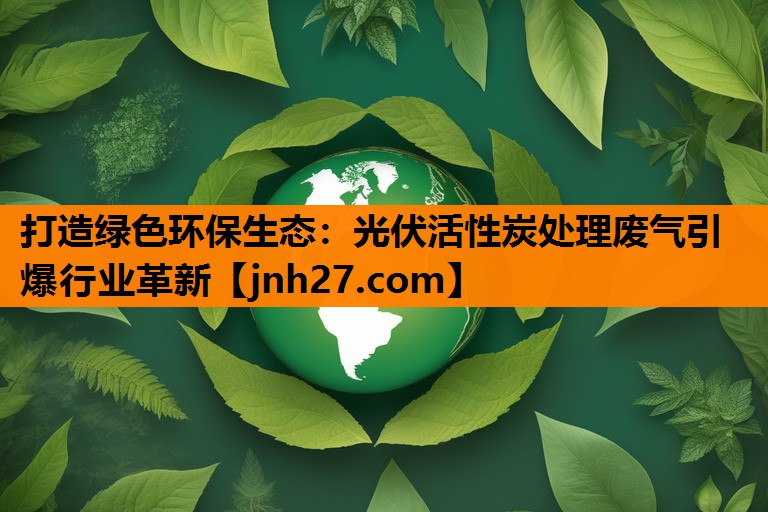 打造绿色环保生态：光伏活性炭处理废气引爆行业革新