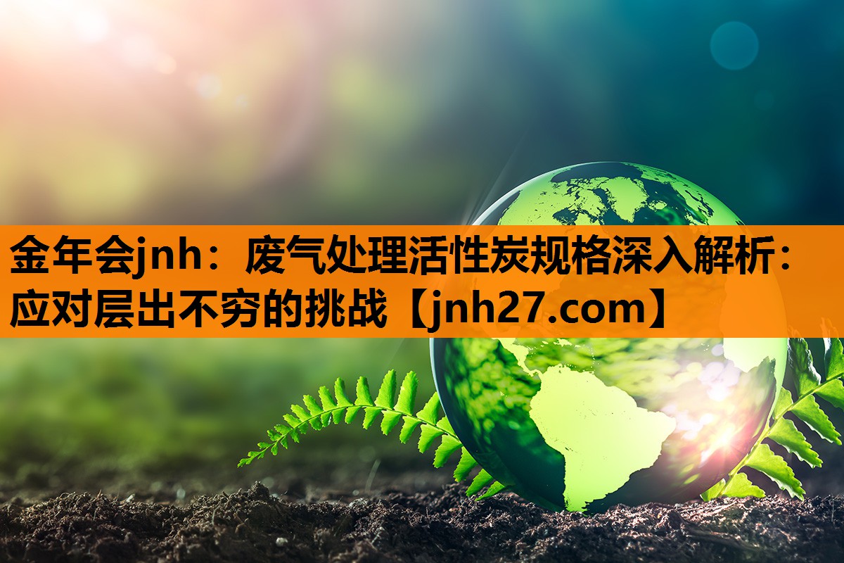 废气处理活性炭规格深入解析：应对层出不穷的挑战