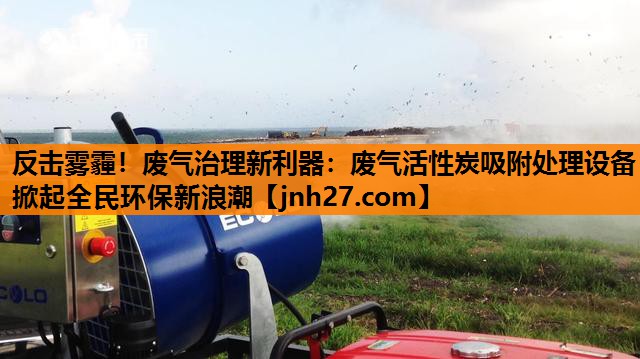 反击雾霾！废气治理新利器：废气活性炭吸附处理设备掀起全民环保新浪潮
